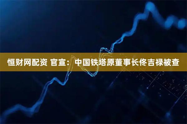 恒财网配资 官宣：中国铁塔原董事长佟吉禄被查