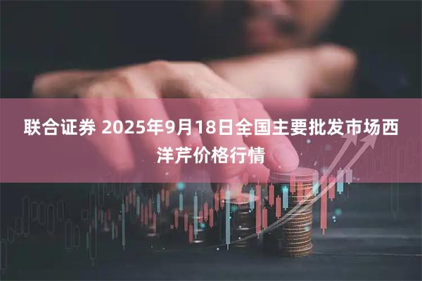联合证券 2025年9月18日全国主要批发市场西洋芹价格行情