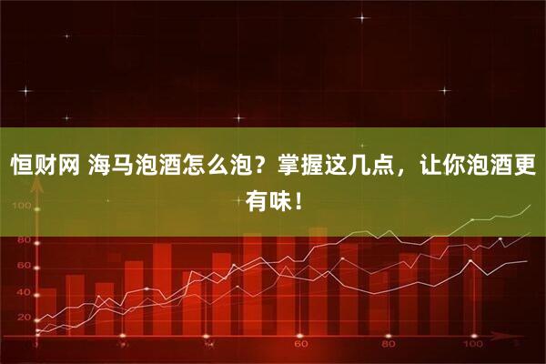 恒财网 海马泡酒怎么泡？掌握这几点，让你泡酒更有味！