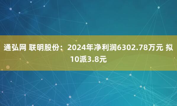 通弘网 联明股份：2024年净利润6302.78万元 拟10派3.8元