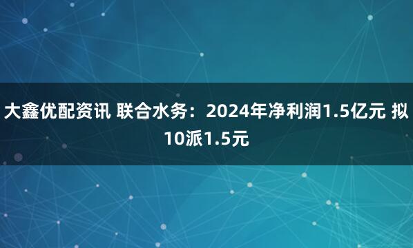 大鑫优配资讯 联合水务：2024年净利润1.5亿元 拟10派1.5元