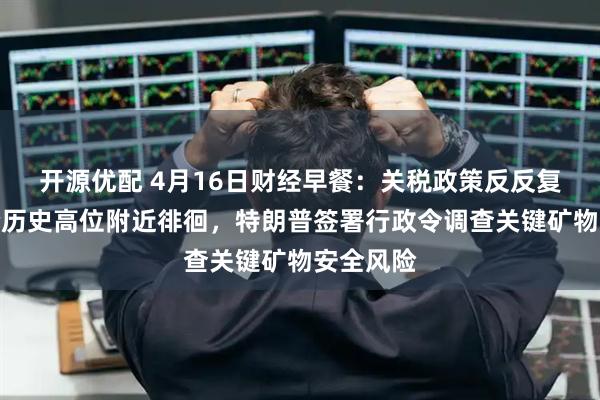 开源优配 4月16日财经早餐：关税政策反反复复，金价历史高位附近徘徊，特朗普签署行政令调查关键矿物安全风险