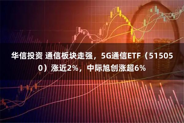 华信投资 通信板块走强，5G通信ETF（515050）涨近2%，中际旭创涨超6%