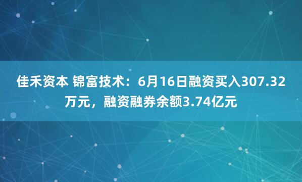 佳禾资本 锦富技术：6月16日融资买入307.32万元，融资融券余额3.74亿元