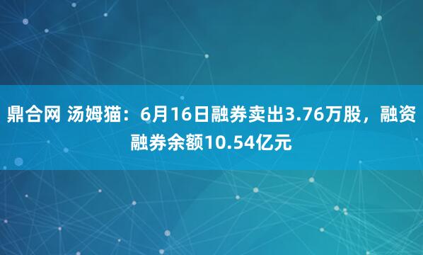 鼎合网 汤姆猫：6月16日融券卖出3.76万股，融资融券余额10.54亿元