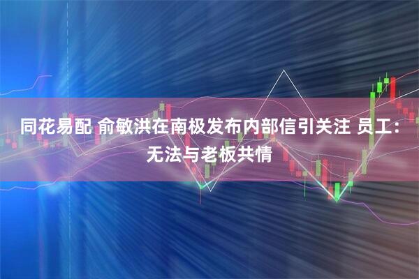 同花易配 俞敏洪在南极发布内部信引关注 员工：无法与老板共情