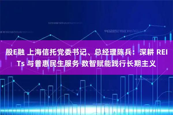 股E融 上海信托党委书记、总经理陈兵：深耕 REITs 与普惠民生服务 数智赋能践行长期主义