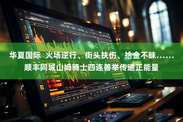 华夏国际  火场逆行、街头扶伤、拾金不昧……顺丰同城山姆骑士四连善举传递正能量