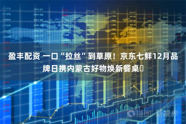 盈丰配资 一口“拉丝”到草原！京东七鲜12月品牌日携内蒙古好物焕新餐桌​