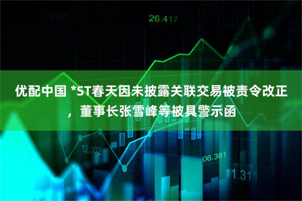 优配中国 *ST春天因未披露关联交易被责令改正，董事长张雪峰等被具警示函