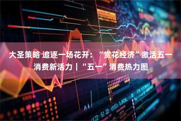 大圣策略 追逐一场花开：“赏花经济”激活五一消费新活力｜“五一”消费热力图