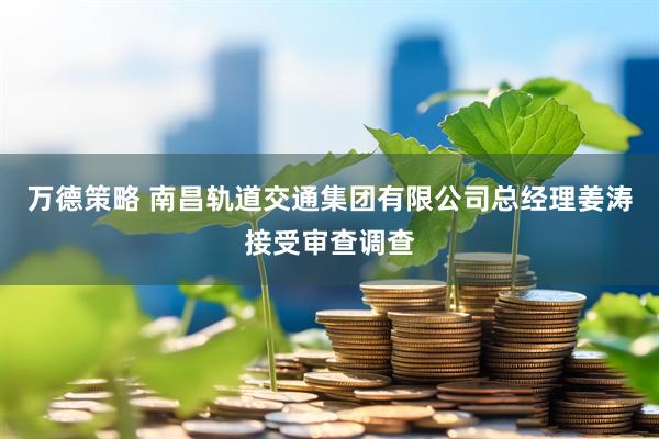 万德策略 南昌轨道交通集团有限公司总经理姜涛接受审查调查