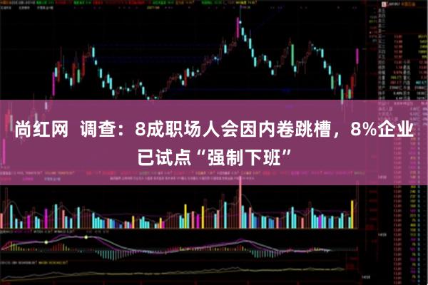 尚红网  调查：8成职场人会因内卷跳槽，8%企业已试点“强制下班”