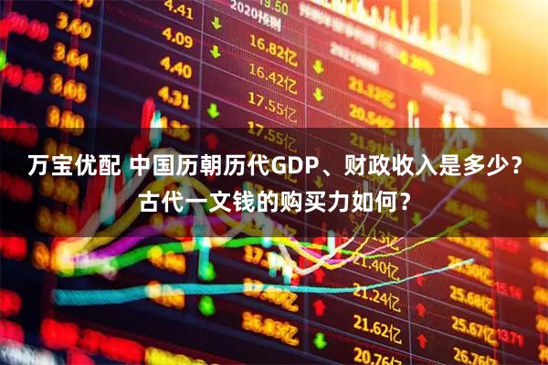 万宝优配 中国历朝历代GDP、财政收入是多少？古代一文钱的购买力如何？