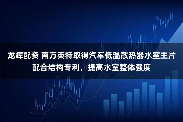 龙辉配资 南方英特取得汽车低温散热器水室主片配合结构专利，提高水室整体强度